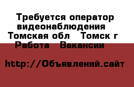 Требуется оператор видеонаблюдения - Томская обл., Томск г. Работа » Вакансии   